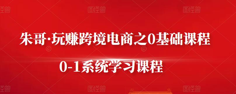 朱哥·玩赚跨境电商之0基础课程,0-1系统学习课程-第一资源库