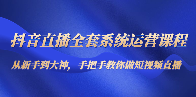 抖音直播全套系统运营课程:从新手到大神,手把手教你做直播短视频-第一资源库
