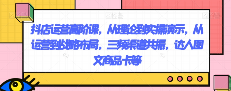 抖店运营高阶课,从理论到实操演示,从运营到战略布局,三频渠道共振,达人图文商品卡等-第一资源库