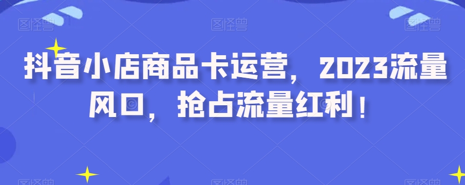 抖音小店商品卡运营,2023流量风口,抢占流量红利!-第一资源库