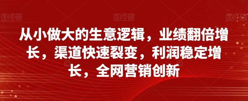 从小做大的生意逻辑,业绩翻倍增长,渠道快速裂变,利润稳定增长,全网营销创新-第一资源库
