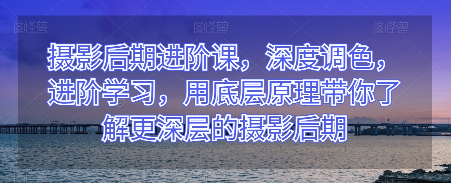 摄影后期进阶课,深度调色,进阶学习,用底层原理带你了解更深层的摄影后期-第一资源库