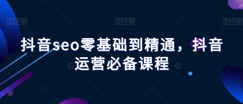 抖音seo零基础到精通,抖音运营必备课程-第一资源库