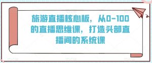 旅游直播核心板，从0-100的直播思维课，打造头部直播间的系统课-第一资源库