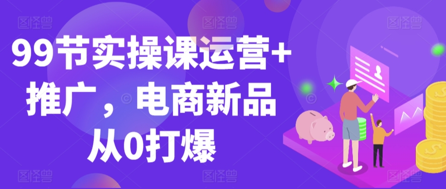 99节实操课运营+推广,电商新品从0打爆-第一资源库