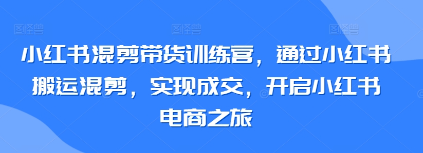 小红书混剪带货训练营，通过小红书搬运混剪，实现成交，开启小红书电商之旅-第一资源库