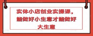 实体小店创业实操课,能做好小生意才能做好大生意-第一资源库