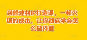 装修建材IP打造课,一顿火锅的成本,让你彻底学会怎么做抖音-第一资源库