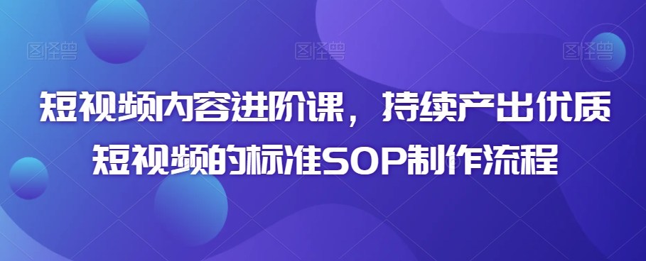 短视频内容进阶课,持续产出优质短视频的标准SOP制作流程-第一资源库
