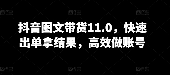 抖音图文带货11.0,快速出单拿结果,高效做账号-第一资源库