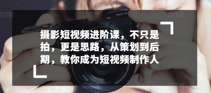 摄影短视频进阶课,不只是拍,更是思路,从策划到后期,教你成为短视频制作人-第一资源库