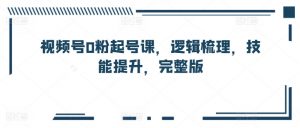 视频号0粉起号课，逻辑梳理，技能提升，完整版-第一资源库
