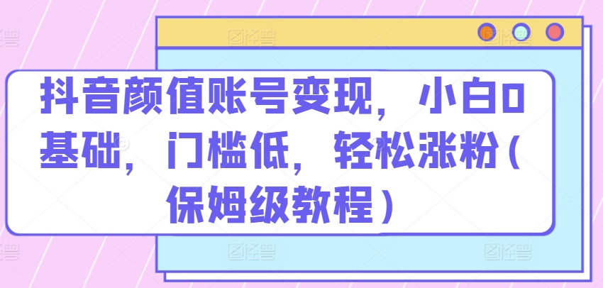 抖音颜值账号变现，小白0基础，门槛低，​轻松涨粉(保姆级教程)【揭秘】-第一资源库