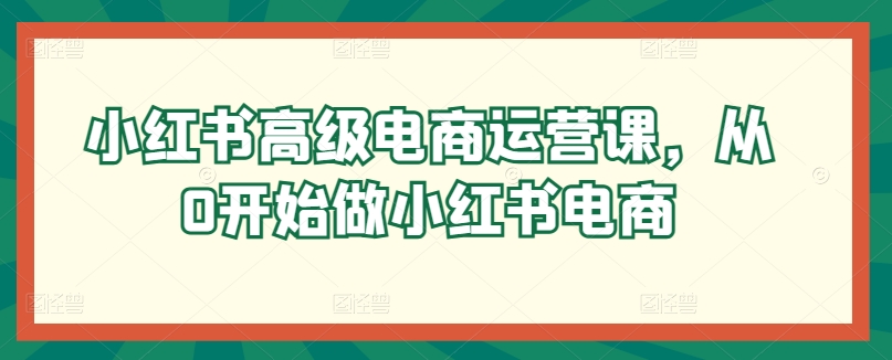 小红书高级电商运营课,从0开始做小红书电商-第一资源库