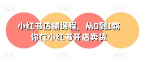 小红书店铺课程,从0到1教你在小红书开店卖货-第一资源库