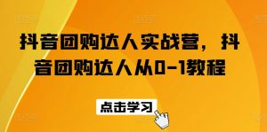 抖音团购达人实战营,抖音团购达人从0-1教程-第一资源库
