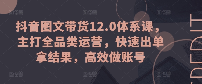 抖音图文带货12.0体系课,主打全品类运营,快速出单拿结果,高效做账号-第一资源库
