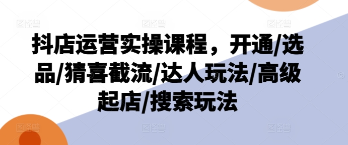 抖店运营实操课程,开通/选品/猜喜截流/达人玩法/高级起店/搜索玩法-第一资源库