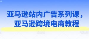 亚马逊站内广告系列课,亚马逊跨境电商教程-第一资源库