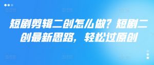 短剧剪辑二创怎么做?短剧二创最新思路,轻松过原创-第一资源库