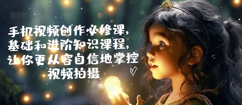手机视频创作必修课,基础和进阶知识课程,让你更从容自信地掌控视频拍摄-第一资源库