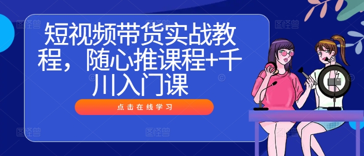 短视频带货实战教程,随心推课程+千川入门课-第一资源库