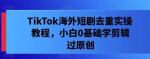 TikTok海外短剧去重实操教程，小白0基础学剪辑过原创-第一资源库