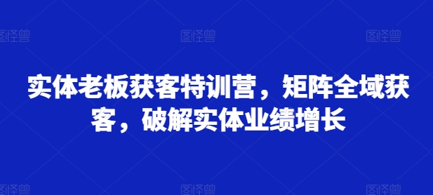 实体老板获客特训营,矩阵全域获客,破解实体业绩增长-第一资源库