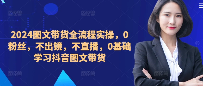 2024图文带货全流程实操,0粉丝,不出镜,不直播,0基础学习抖音图文带货-第一资源库