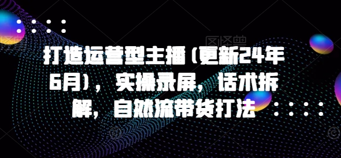 打造运营型主播(更新24年11月),实操录屏,话术拆解,自然流带货打法-第一资源库