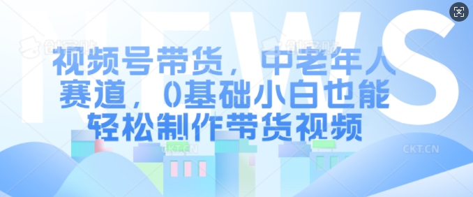 视频号带货，中老年人赛道，0基础小白也能轻松制作带货视频-第一资源库