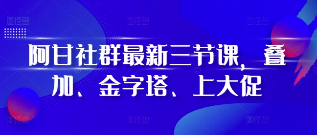 阿甘社群最新三节课,叠加、金字塔、上大促-第一资源库