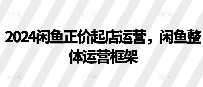 2024闲鱼正价起店运营,闲鱼整体运营框架-第一资源库