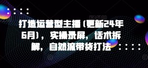 打造运营型主播(更新25年2月),实操录屏,话术拆解,自然流带货打法-第一资源库