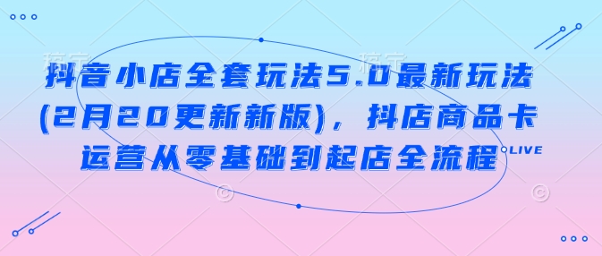 抖音小店全套玩法5.0最新玩法(2月20更新新版),抖店商品卡运营从零基础到起店全流程-第一资源库