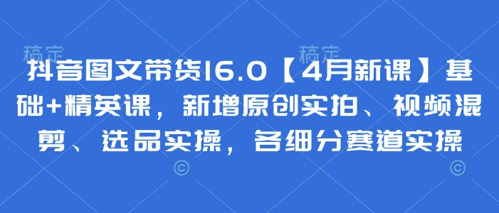 抖音图文带货16.0【4月新课】基础+精英课,新增原创实拍、视频混剪、选品实操,各细分赛道实操-第一资源库
