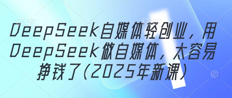 DeepSeek自媒体轻创业,用DeepSeek做自媒体,太容易挣钱了(2025年新课)-第一资源库