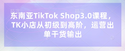 东南亚TikTok Shop3.0课程,TK小店从初级到高阶,运营出单干货输出-第一资源库