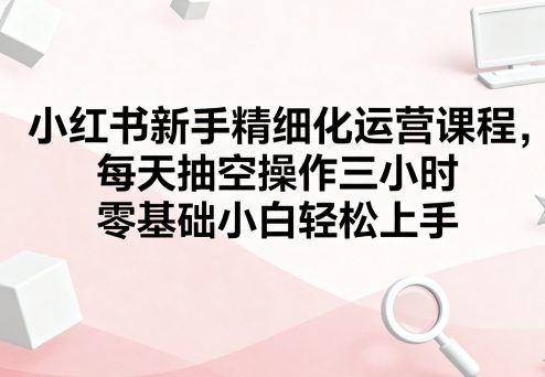小红书新手精细化运营课程,每天抽空操作三小时,零基础小白轻松上手-第一资源库